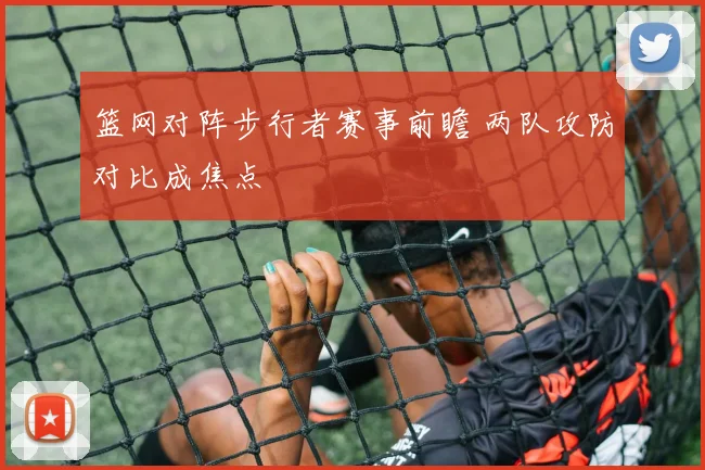 篮网对阵步行者赛事前瞻 两队攻防对比成焦点