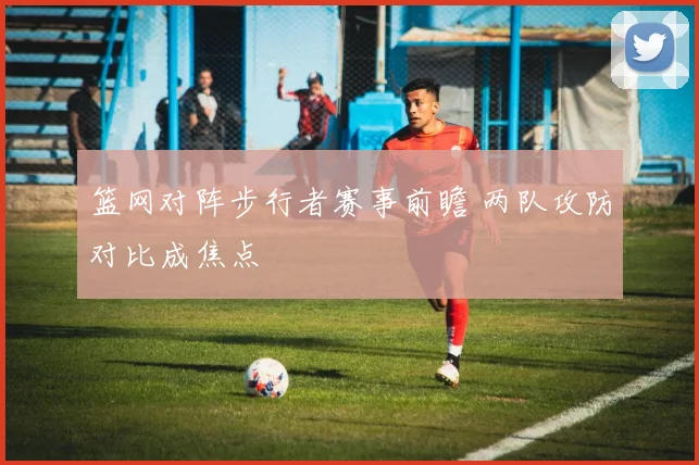 篮网对阵步行者赛事前瞻 两队攻防对比成焦点