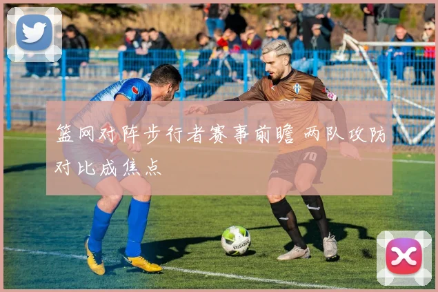 篮网对阵步行者赛事前瞻 两队攻防对比成焦点