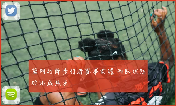 篮网对阵步行者赛事前瞻 两队攻防对比成焦点
