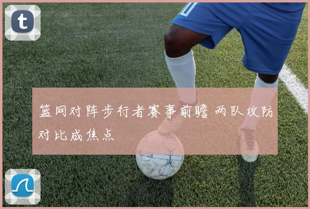 篮网对阵步行者赛事前瞻 两队攻防对比成焦点
