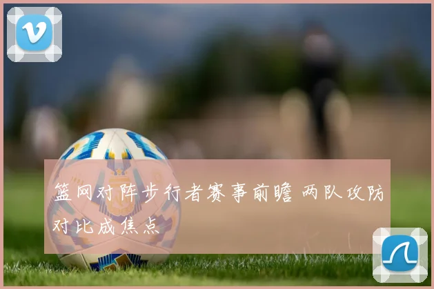 篮网对阵步行者赛事前瞻 两队攻防对比成焦点