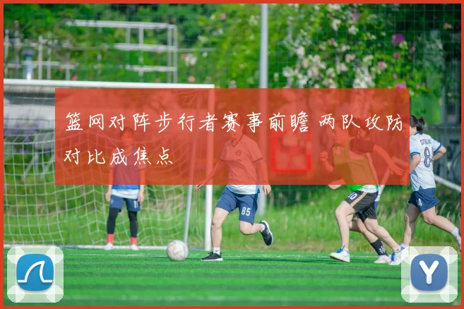 篮网对阵步行者赛事前瞻 两队攻防对比成焦点