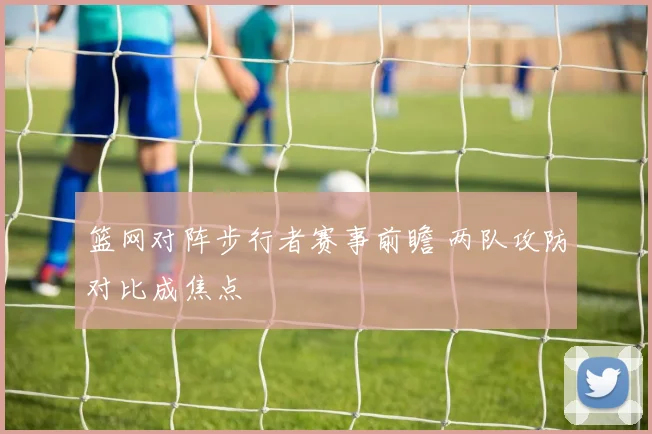 篮网对阵步行者赛事前瞻 两队攻防对比成焦点