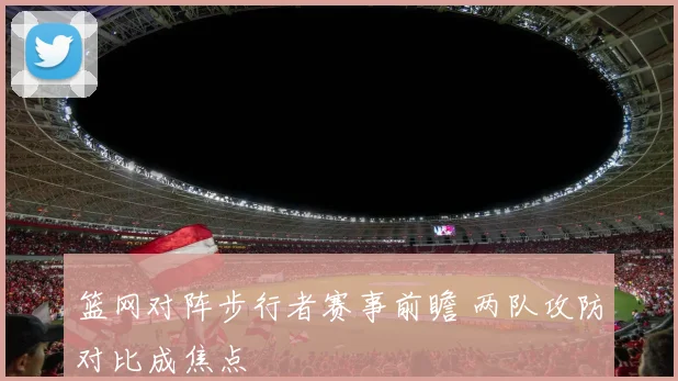 篮网对阵步行者赛事前瞻 两队攻防对比成焦点