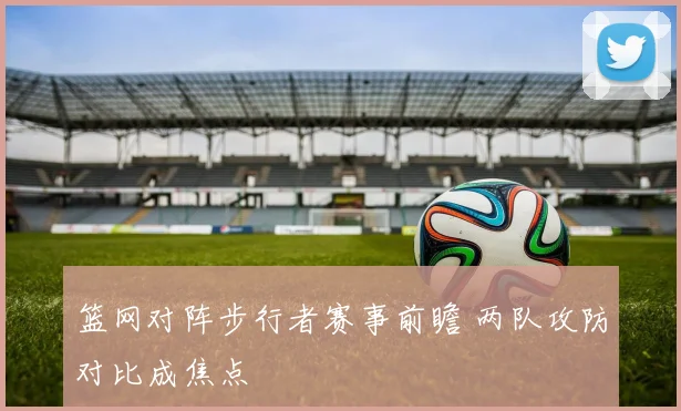 篮网对阵步行者赛事前瞻 两队攻防对比成焦点