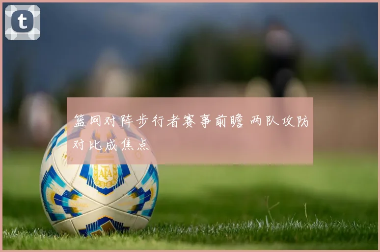 篮网对阵步行者赛事前瞻 两队攻防对比成焦点