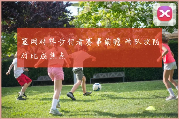 篮网对阵步行者赛事前瞻 两队攻防对比成焦点
