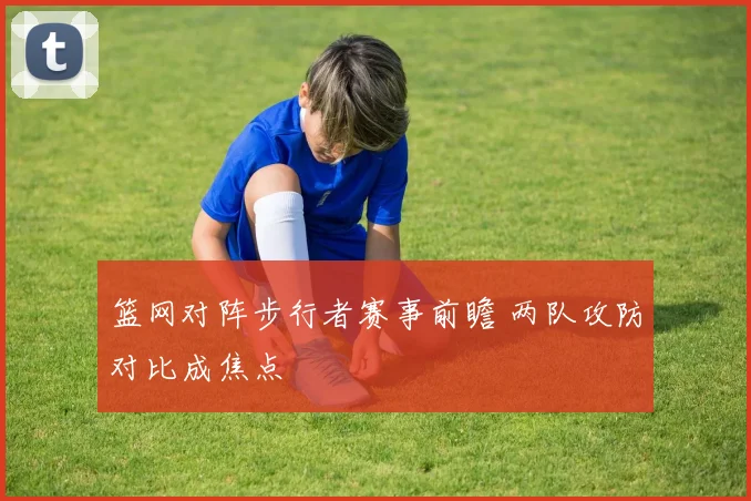 篮网对阵步行者赛事前瞻 两队攻防对比成焦点