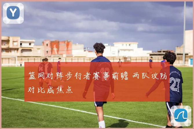 篮网对阵步行者赛事前瞻 两队攻防对比成焦点