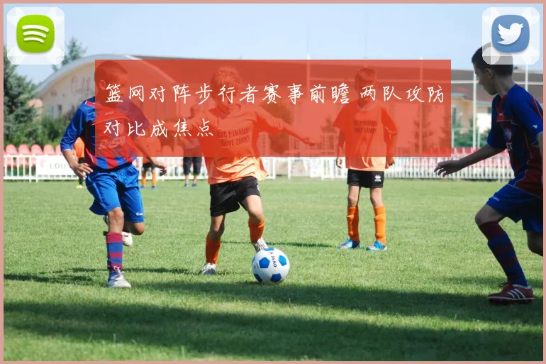 篮网对阵步行者赛事前瞻 两队攻防对比成焦点