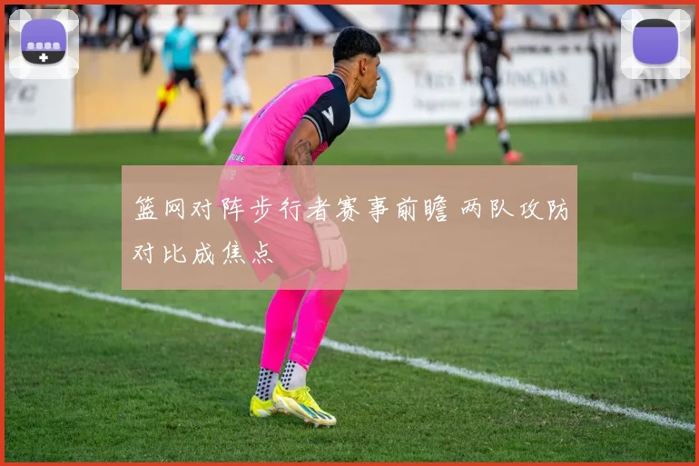 篮网对阵步行者赛事前瞻 两队攻防对比成焦点