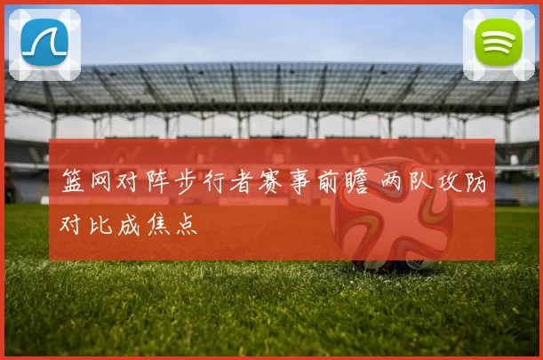 篮网对阵步行者赛事前瞻 两队攻防对比成焦点