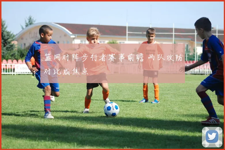 篮网对阵步行者赛事前瞻 两队攻防对比成焦点