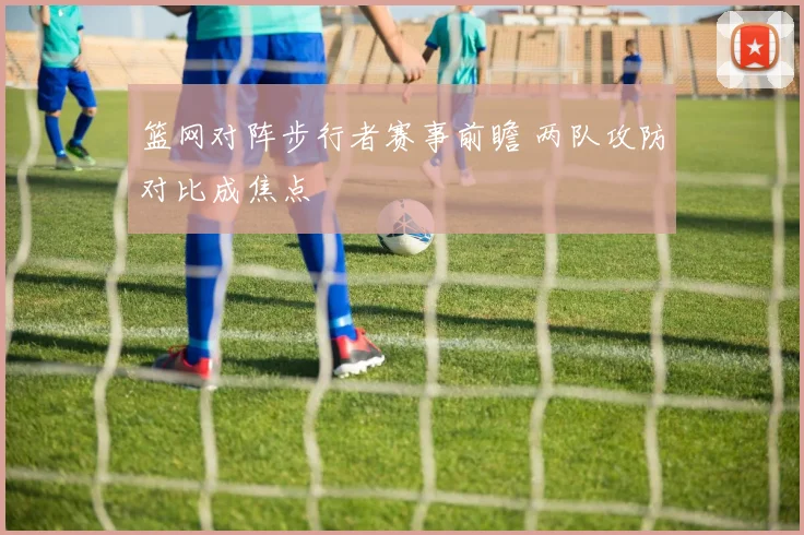 篮网对阵步行者赛事前瞻 两队攻防对比成焦点