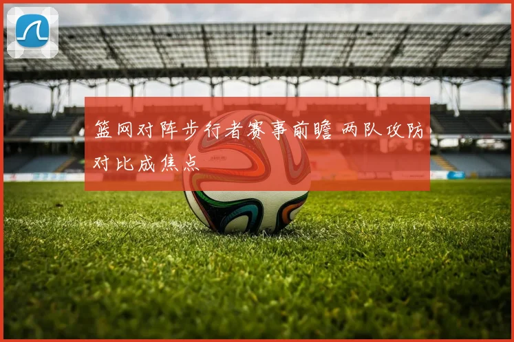 篮网对阵步行者赛事前瞻 两队攻防对比成焦点