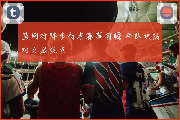 篮网对阵步行者赛事前瞻 两队攻防对比成焦点
