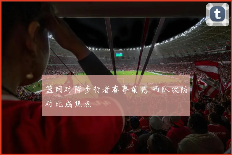 篮网对阵步行者赛事前瞻 两队攻防对比成焦点