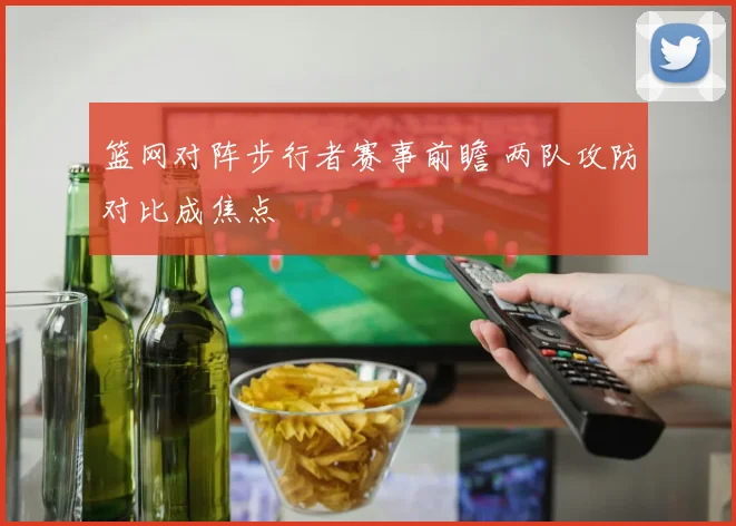 篮网对阵步行者赛事前瞻 两队攻防对比成焦点