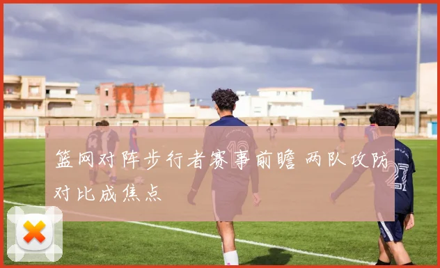 篮网对阵步行者赛事前瞻 两队攻防对比成焦点