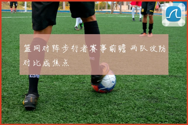 篮网对阵步行者赛事前瞻 两队攻防对比成焦点