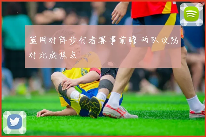 篮网对阵步行者赛事前瞻 两队攻防对比成焦点