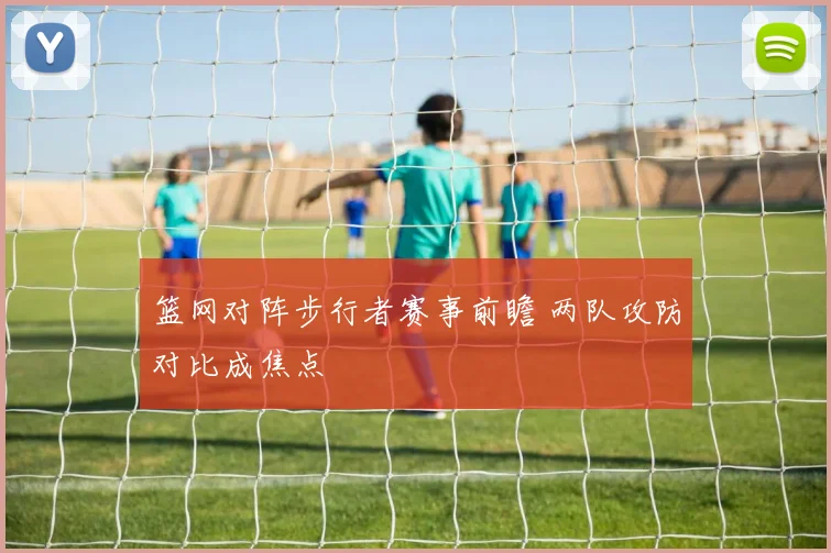 篮网对阵步行者赛事前瞻 两队攻防对比成焦点