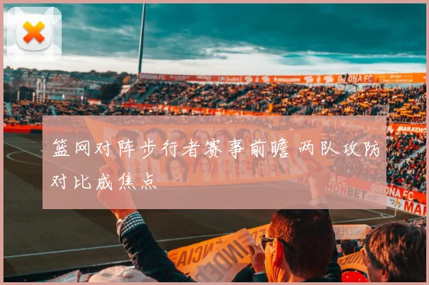 篮网对阵步行者赛事前瞻 两队攻防对比成焦点