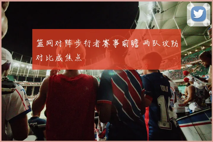 篮网对阵步行者赛事前瞻 两队攻防对比成焦点