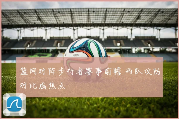 篮网对阵步行者赛事前瞻 两队攻防对比成焦点