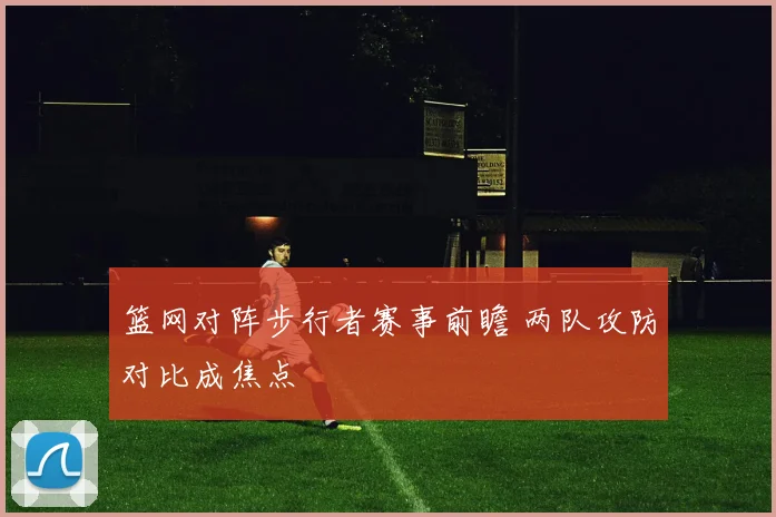 篮网对阵步行者赛事前瞻 两队攻防对比成焦点