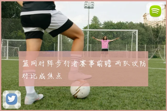 篮网对阵步行者赛事前瞻 两队攻防对比成焦点