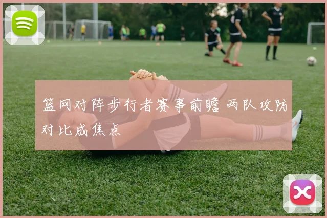 篮网对阵步行者赛事前瞻 两队攻防对比成焦点