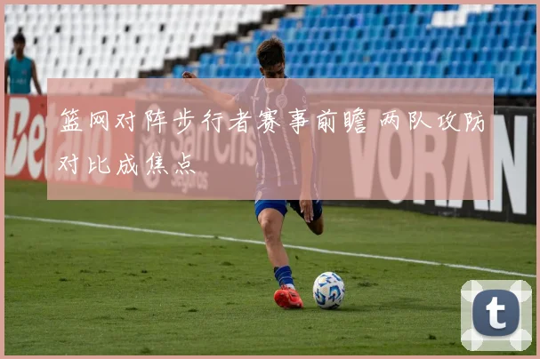 篮网对阵步行者赛事前瞻 两队攻防对比成焦点