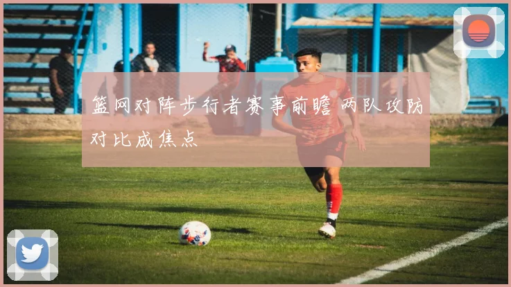 篮网对阵步行者赛事前瞻 两队攻防对比成焦点