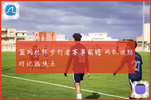 篮网对阵步行者赛事前瞻 两队攻防对比成焦点