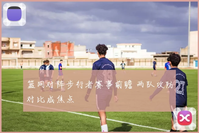 篮网对阵步行者赛事前瞻 两队攻防对比成焦点