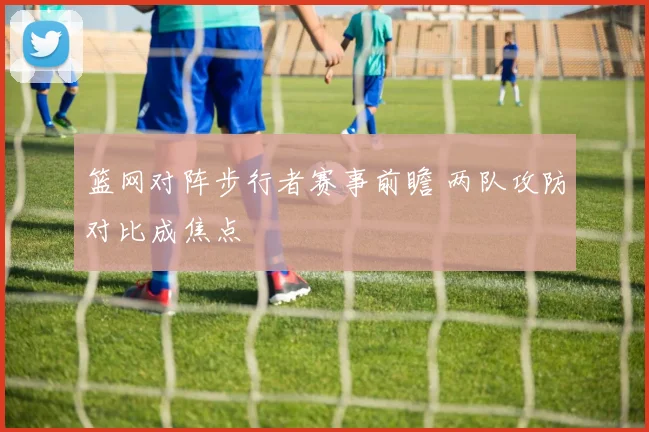 篮网对阵步行者赛事前瞻 两队攻防对比成焦点