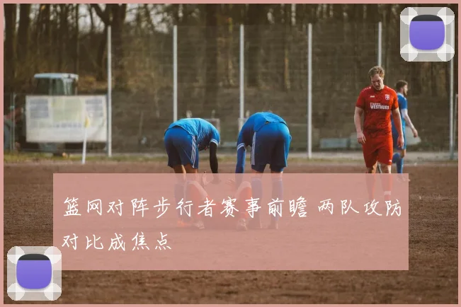 篮网对阵步行者赛事前瞻 两队攻防对比成焦点