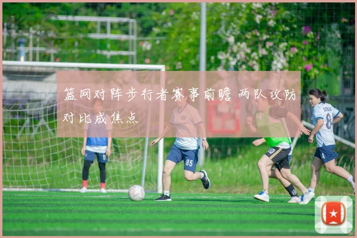 篮网对阵步行者赛事前瞻 两队攻防对比成焦点