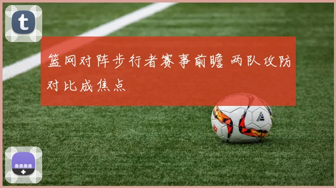 篮网对阵步行者赛事前瞻 两队攻防对比成焦点