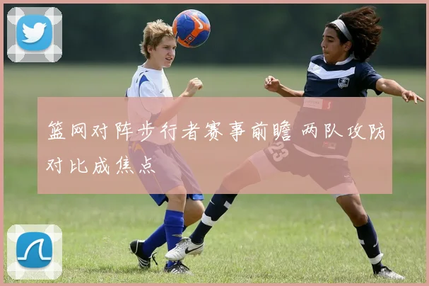 篮网对阵步行者赛事前瞻 两队攻防对比成焦点