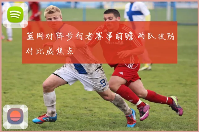 篮网对阵步行者赛事前瞻 两队攻防对比成焦点