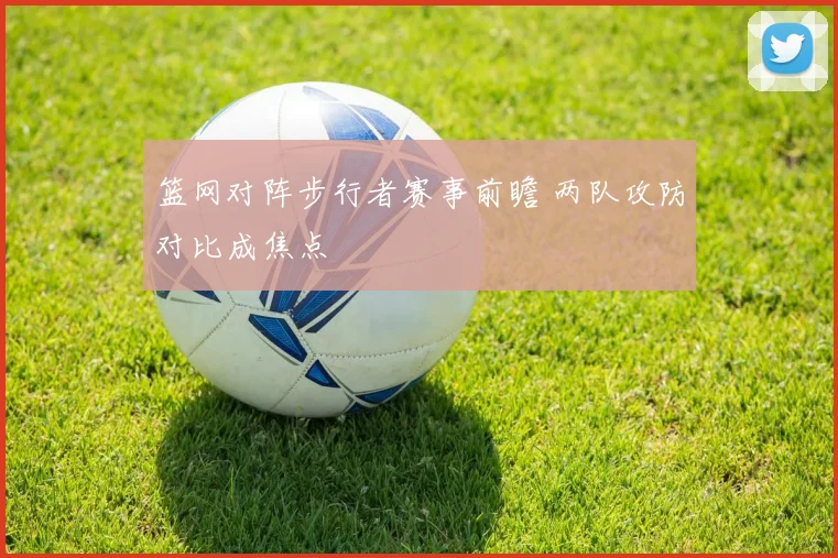 篮网对阵步行者赛事前瞻 两队攻防对比成焦点