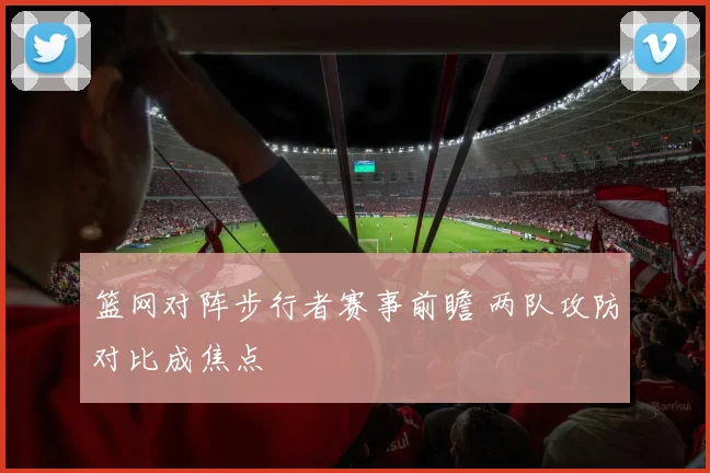篮网对阵步行者赛事前瞻 两队攻防对比成焦点