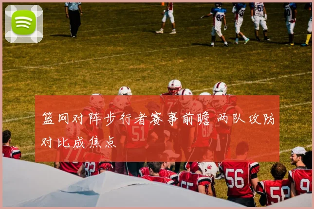 篮网对阵步行者赛事前瞻 两队攻防对比成焦点