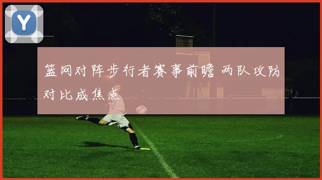 篮网对阵步行者赛事前瞻 两队攻防对比成焦点