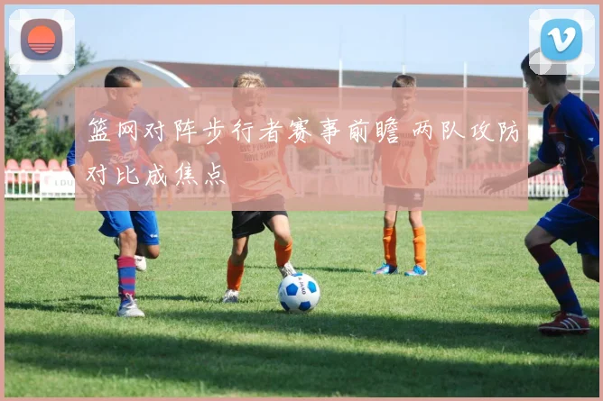 篮网对阵步行者赛事前瞻 两队攻防对比成焦点