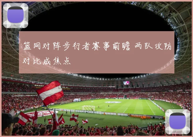 篮网对阵步行者赛事前瞻 两队攻防对比成焦点