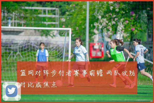 篮网对阵步行者赛事前瞻 两队攻防对比成焦点